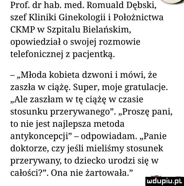 prof. dr hub. med. romuald dębski j szef kliniki ginekologii i położnictwa camp w szpitalu bielańskim opowiedziało swojej rozmowie telefonicznej z pacjentką. młoda kobieta dzwoni i mówi że zaszła w ciążę. super moje gratulacje. ale zaszłam w tę ciążę w czasie stosunku przerywanego. proszę pani to nie jest najlepsza metoda antykoncepcji odpowiadam. panie doktorze czy jeśli mieliśmy stosunek przerywany to dziecko urodzi się w całości. ona nie żartowała