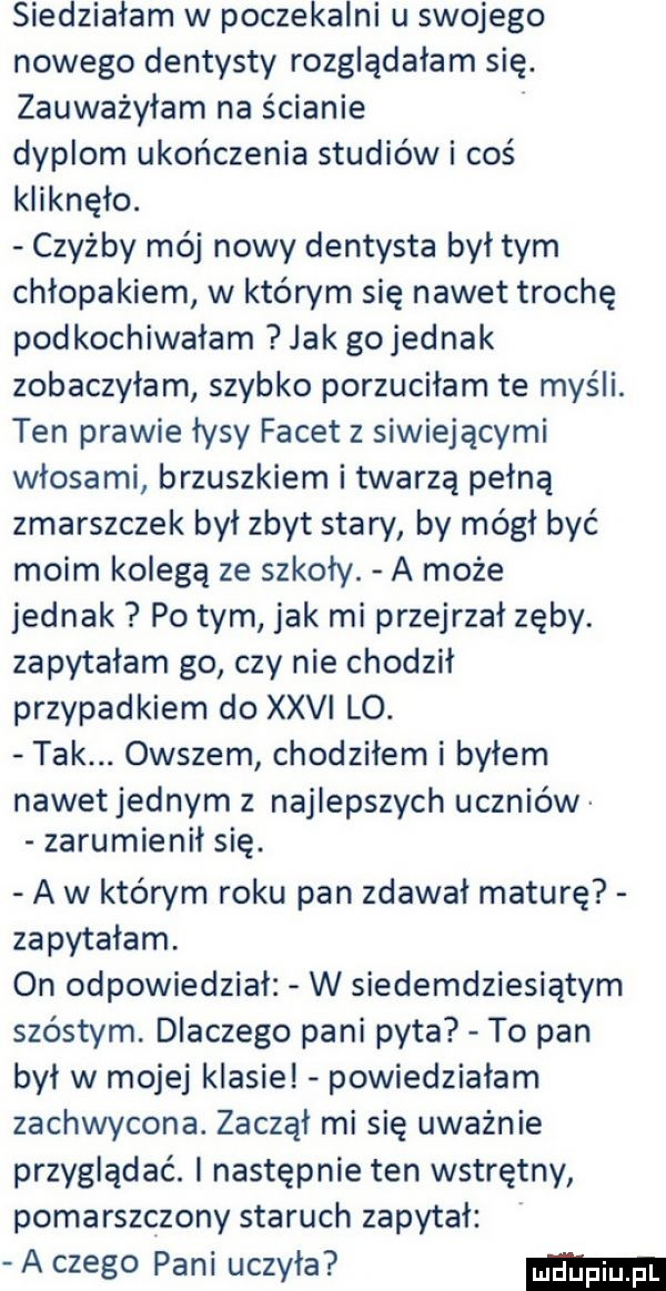 siedziałam w poczekalni u swojego nowego dentysty rozglądałam się. zauważyłam na ścianie dyplom ukończenia studiów i coś kliknęło. czyżby mój nowy dentysta był tym chłopakiem w którym się nawet trochę podkochiwałam jak gojednak zobaczyłam szybko porzuciłam te myśli. ten prawie łysy facet z siwiejącymi włosami brzuszkiem i twarzą pełną zmarszczek był zbyt stary by mógł być moim kolegą ze szkoły. a może jednak po tym jak mi przejrzał zęby. zapytałam go czy nie chodził przypadkiem do xxii lo. tak. owszem chodziłem i byłem nawetjednym z najlepszych uczniów zarumienił się. a w którym roku pan zdawał maturę zapytałam. on odpowiedział w siedemdziesiątym szóstym. dlaczego pani pyta to pan był w mojej klasie powiedziałam zachwycona. zaczął mi się uważnie przyglądać. i następnie ten wstrętny pomarszczony staruch zapytał a czego pani uczyła