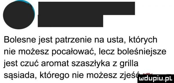 bolesne jest patrzenie na usta których nie możesz pocałować elz boleśniejsze jest czuć aromat szaszłyka z grilla sąsiada którego nie możesz zjeśmm