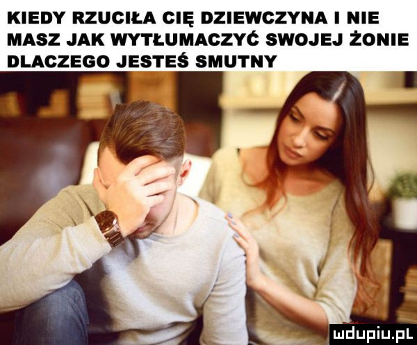 kiedy rzucila cię dziewczyna i nie masz jak wytłumaczyó swojej zonie dlaczego jesteś smutny