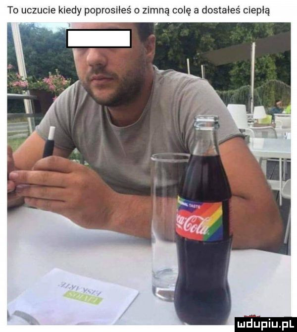 to uczucie kiedy poprosiłeś o zimną colę a dostałeś ciepłą