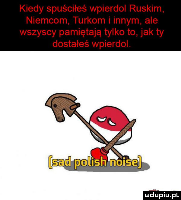 kiedy spuściłeś wpierdol ruskim niemcom turkom i innym ale wszyscy pamiętają tylko to jak ty dostałeś wpierdol