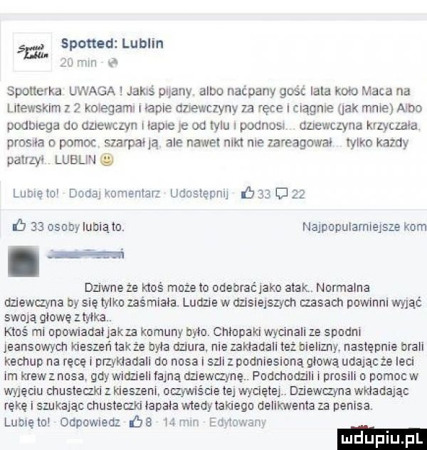 spotted lublin śni ju mm spotlevka uwaga jakiś pliany alba naćpany gość irla kom maca na liiewsklm z kolegami iacie tmewczyny za ręce i ciagnie ujk mnie alba podbiega do duewczyn lapie ie od iglu   podnosi dziewclvna kuyczała prosiła o pomoc szarpana ale nawet nikt nie zareagował iylko kazdy pairlyi lublin lome lai dada kumentar udnslepnu    g         osoby lunięto najpopuiamiejsze kom dziwne ze kłoś mnie io odebraćiako atak normalna dziewanna by się tylko zaśmiała. ludziew dzisiejszych misach powinni wyjąć swoją mnwezmxa kluś mi upowiadaiiakza komuny była. człapaki wycinali ze studni ieansowych kieszeń także byka dziura nie zakiaoall też bielizny następnie brali keczup na ręce nrzykiadall do nosa i sal z podniesioną alwa udając ze iecn im krew z nosa gaj widzieli fajną uziewmyne. pndchum li prosili o porno w wyjęciu cnusiecm z kieszeni ozywiście ie wyciętej dziewczyna wkiadaią reke i szukaiac cnusiemd ianaia wtedy caklegu delikwenta za penisa luaięiui odpawmdz be   mm eamon  m luduplu pl