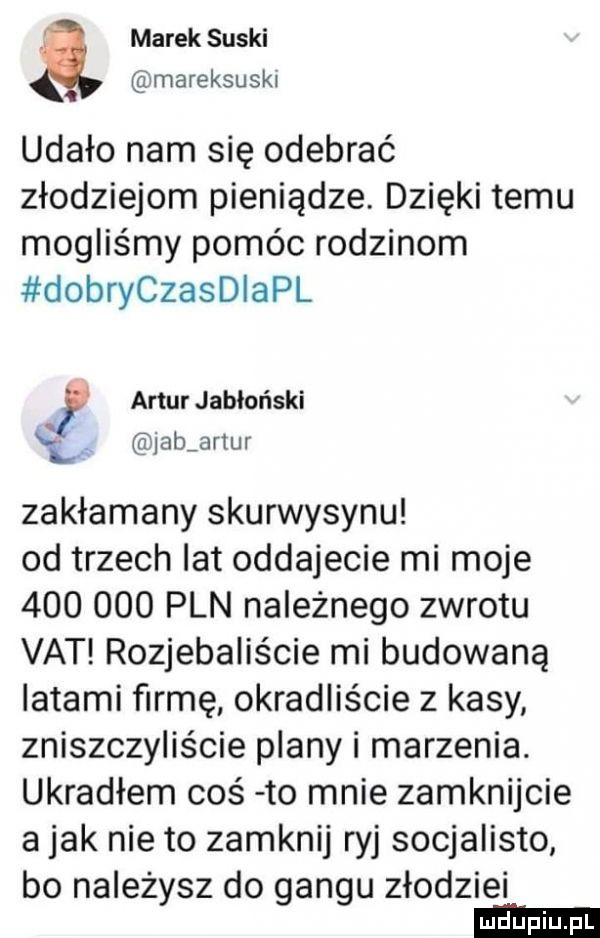marek suski mareksuski udało nam się odebrać złodziejom pieniądze. dzięki temu mogliśmy pomóc rodzinom dobryczaleapl f anurjabloński lp jabjnur zakłamany skurwysynu od trzech lat oddajecie mi moje         pln należnego zwrotu vat rozjebaliście mi budowaną latami firmę okradliście z kasy zniszczyliście plany i marzenia. ukradłem coś to mnie zamknijcie a jak nie to zamknij ryj socjalisto bo należysz do gangu złodziei