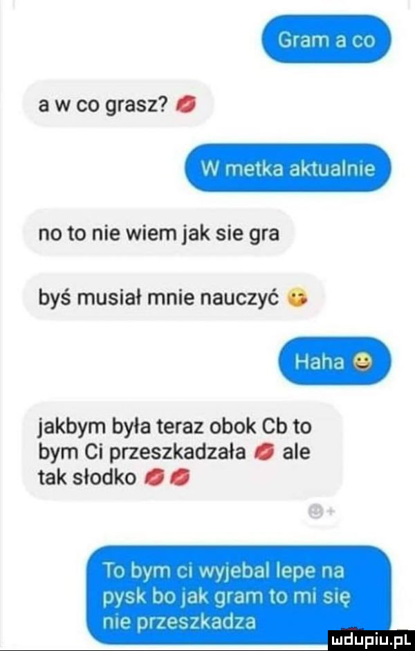 ald   a w co grasz. w metka dkmalnw no to nie wiem jak sie gra byś musiał mnie nauczyć. hond jakbym była teraz obok cb to bym ci przeszkadzała. ale tak słodko. abakankami iw v vahm www   pysk h w ma h w my mm qi ps kd lil d