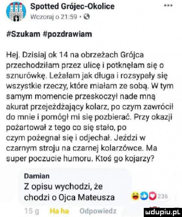 spotted grójec okolice wczma u       szukam pozdrnwiem hej. dzisiaj ok    na obrzeżach grójca przechodziłem przez ulicę i po klęłam się o sznurówkę. leżałamjak długa i rozsypały się wszystkie rzeczy które miałam ze sobą. w tym samym momencie przeskoczył nade mną akurat przejeżdżający kolarz. po czym zawrócił do mnie i pomógł mi się pozbierać. przy okazji pożałował z tego co się stało po czym pożegnał się i odjechał. jeździ w czarnym stroju na czarnej kolarzówce. ma super poczucie humoru. ktoś go kojarzy damian z opisu wychodzi że chodzi o ojca mateusza   . mwmm