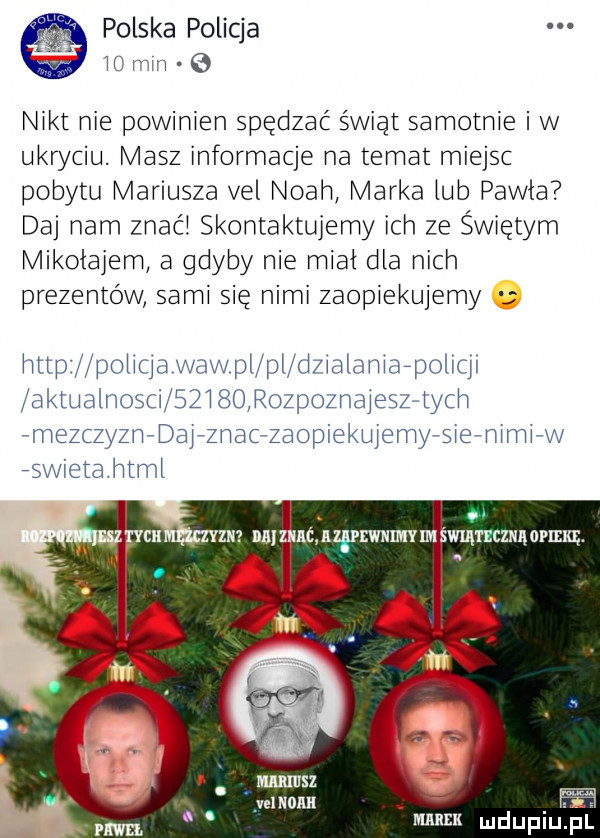 polska policja iu min   nikt nie powinien spędzać świąt samotnie iw ukryciu. masz informacje na temat miejsc pobytu mariusza vel noah marka tub pawła daj nam znać skontaktujemy ich ze świętym mikołajem a gdyby nie miał dla nich prezentów sami się nimi zaopiekujemy nttp potiqa wow pl pi dzialaniafpoliqi aktualn sci     borozpoznajeszftycn fmezczyznfdajfznacfzaopiektijemyfsiefnimifw iswietahtmt i. zm nalzjmc nz wnwumvm mmncznąamm. abakankami a