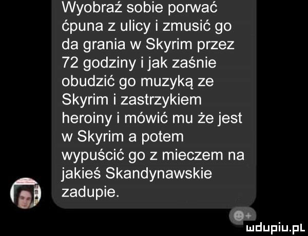 wyobraź sobie pognać ćpuna z ulicy i zmusić go da grania w skyrim przez    godziny i jak zaśnie obudzić go muzyką ze skyrim i zastrzykiem heroiny i mówić mu że jest w skyrim a potem wypuścić go z mieczem na jakieś skandynawskie zadupie