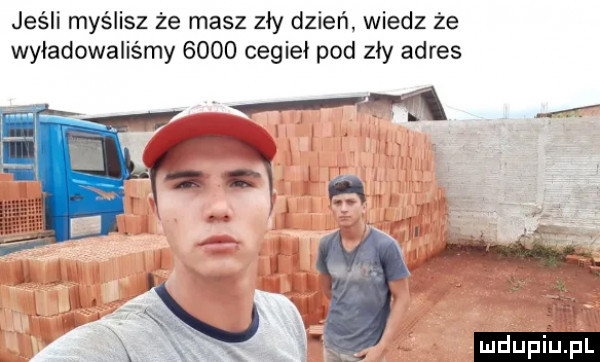 jeśli myślisz że masz zły dzień wiedz że wyładowaliśmy      cegieł pod zły adres