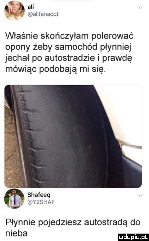 na ali ałifanacct właśnie skończyłam polerować opony żeby samochód płynniej jechał po autostradzie i prawdę mówiąc podobają mi się. shafeeq u yz sh af płynnie pojedziesz autostradą do nieba