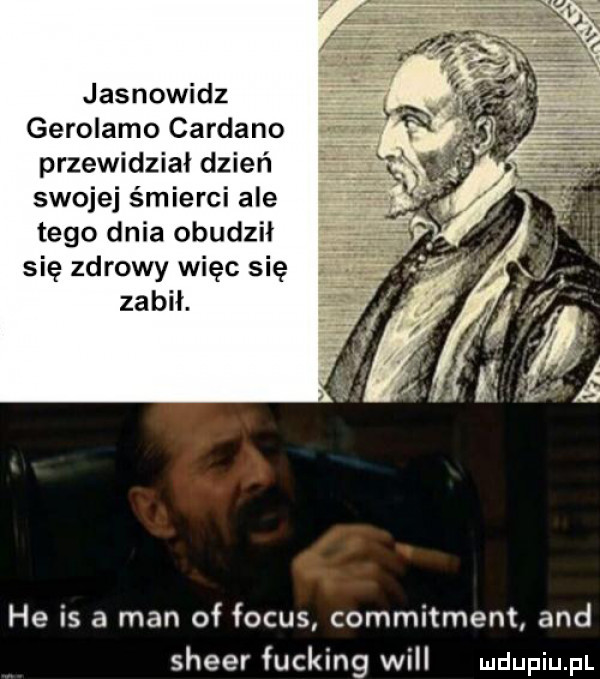 jasnowidz gerolamo cardano w przewidział dzień swojej śmierci ale tego dnia obudził się zdrowy więc się zabił. he is a man of focus commitment and speer fucking will