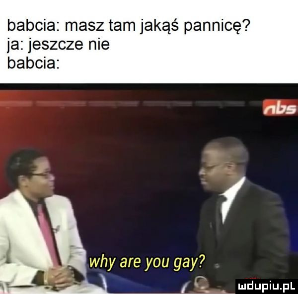 babcia masz tam jakąś pannicę ja jeszcze nie babcia i wdy are y-u gay i