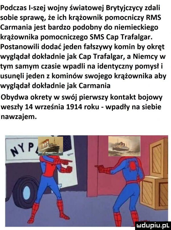 podczas i siej wojny światowej brytyjczycy zdali sobie sprawę że ich krążownik pomocniczy ras carmania jest bardzo podobny do niemieckiego krążownika pomocniczego sms cap trafalgar. postanowili dodać jeden fałszywy komin by okręt wyglądał dokładnie jak cap trafalgar a niemcy w tym samym czasie wpadli na identyczny pomysli usunęli jeden kominów swojego krążownika aby wyglądał dokładnie jak carmania obydwa okrety w swój pierwszy kontakt bojowy weszły    września      roku wpadły na siebie nawzajem