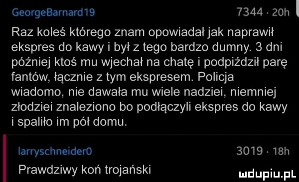 georgebarnardłs        h l raz koleś którego znam opowiadałjak naprawił ekspres do kawy i był z tego bardzo dumny.   dni później ktoś mu wjechał na chatę i podpiździł parę fantów łącznie złym ekspresem. policja wiadomo nie dawała mu wiele nadziei niemniej złodziei znaleziono bo podłączyli ekspres do kawy i spaliło im pół domu. iarryschneidero        h prawdziwy koń trojański