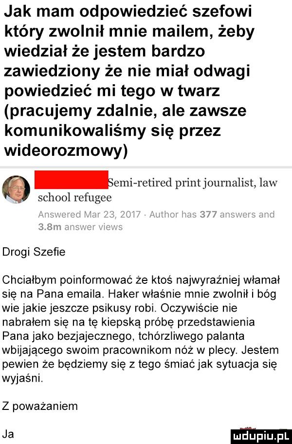 jak mam odpowiedzieć szefowi który zwolnił mnie mailem żeby wiedział że jestem bardzo zawiedziony że nie miał odwagi powiedzieć mi tego w twarz pracujemy zdalnie ale zawsze komunikowaliśmy się przez wideorozmowy ebi retired printjournalist law scholl refugee       sz drogi szefie chciałbym poinformować że ktoś najwyraźniej włamał się na pana emaila haker właśnie mnie zwolnili bóg wie jakie jeszcze psikusy robi. oczywiście nie nabrałem się na tę kiepską próbę przedstawienia pana jako bezjajecznego tchórzliwego palanta wbijającego swoim pracownikom nóż w plecy. jestem pewien że będziemy się złego śmiaćjak sytuacja się wyjasni. z poważaniem ja