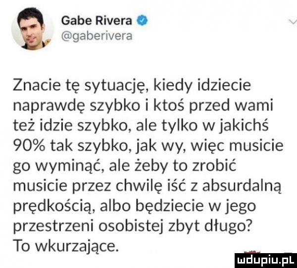 gabe rivera. gaberivera znacie tę sytuację kiedy idziecie naprawdę szybko i ktoś przed wami też idzie szybko ale tylko w jakichś    tak szybko jak wy więc musicie go wyminąć ale żeby to zrobić musicie przez chwilę iść z absurdalną prędkością albo będziecie w jego przestrzeni osobistej zbyt długo to wkurzające