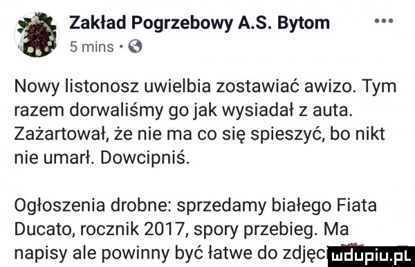 zakład pogrzebowy a s. bytom     mans   nowy listonosz uwielbia zostawiać awizo. tym razem dorwaliśmy go jak wysiadał z auta. zafartował że nie ma co się spieszyć. bo nikt nie umarł. dowcipnis. ogłoszenia drobne sprzedamy białego fiata ducato rocznik      spory przebieg. ma napisy ale powinny być łatwe do zdjęc