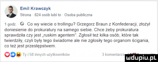 emil krawczyk s mna     osób lubi io osoba publiczna   gad   co wy wiecie o lellngu  grzegorz braun z kunfederacu zlozył doniesleme do prokuratury na samego sleble chce zeby prokuratura sprawdzwa czy jesx ruskim agememż zgłosił lez kilka osób które tak mammy  le byly ego świadome ale ma zglcsny tego organom scrgama co leż jest paeslępslwem luduplu pl oo. w. r w w w a