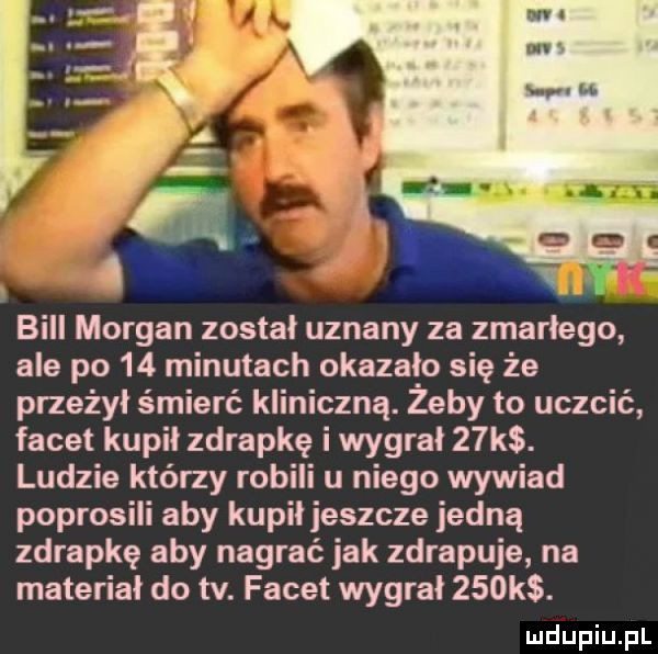 bill morgan został uznany za zmarłego ale po    minutach okazalo się że przeżył śmierć kliniczną. zeby to uczcić facet kupil zdrapkę i wygral   k. ludzie którzy robili u niego wywiad poprosili aby kupił jeszcze jedną zdrapkę aby nagrać jak zdrapuje na material do tv. facet wygral    k