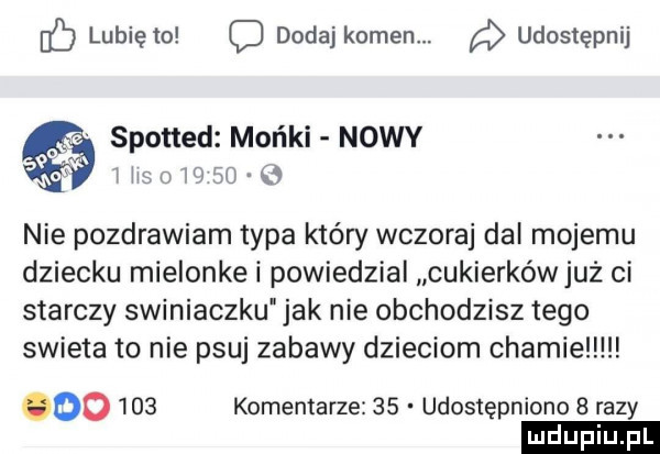 z lunięto dodaj kamen udostępnij spotted mońki nowy hm meo   nie pozdrawiam typa który wczoraj dal mojemu dziecku mielonke i powiedzial cukierkówjuż ci starczy swiniaczku jak nie obchodzisz tego swieta to nie psuj zabawy dzieciom chamie oo     komentarze    udostępniono   razy