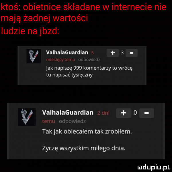 ktoś obietnice składane w internecie nie mają żadnej wartości ludzie na jazd w valhalaguardian   jak napiszę     komentarzy to wrócę tu napisać tysięczny valhalaguardlan   m i n takjak obiecałem tak zrobilem. życzę wszystkim milego dnia