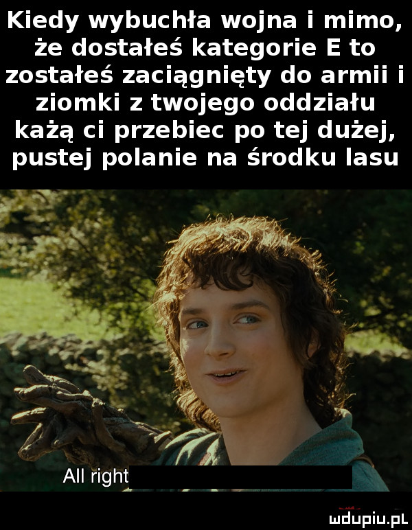 kiedy wybuchła wojna i mimo że dostałeś kategorie e to zostałeś zaciągnięty do armii i ziomki z twojego oddziału każą ci przebiec po tej dużej pustej polanie na środku lasu all figat m jupiupl