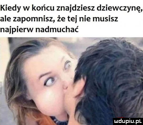 kiedy w końcu znajdziesz dziewczynę ale zapomnisz że tej nie musisz najpierw nadmuchać