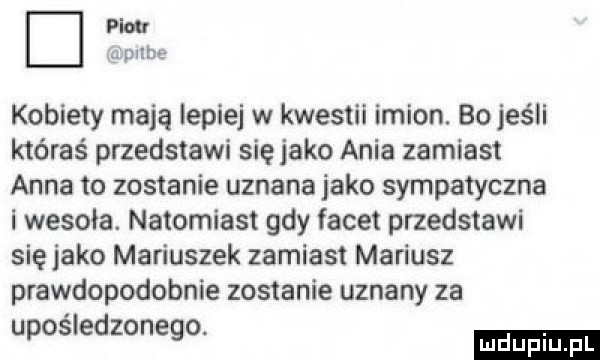 piw mpube kobiety mają lepiej w kwestii imion. bo jeśli któraś przedstawi siejako ania zamiast anna to zostanie uznana jako sympatyczna i wesoła. natomiast gdy facet przedstawi sięjako mariuszek zamiast mariusz prawdopodobnie zostanie uznany za upośledzonego. ludu iu. l