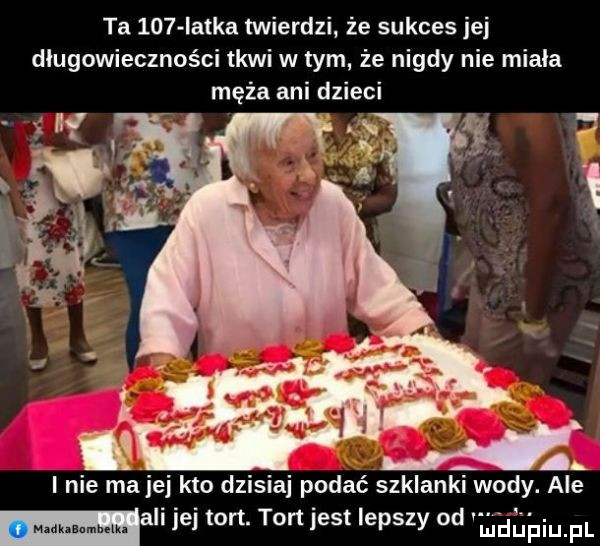 ta     iatka twierdzi że sukces jej długowieczności tkwi w tym że nigdy nie miala męża ani dzieci ali ibj tort. tort jest lepszy od lilith iiuiupl