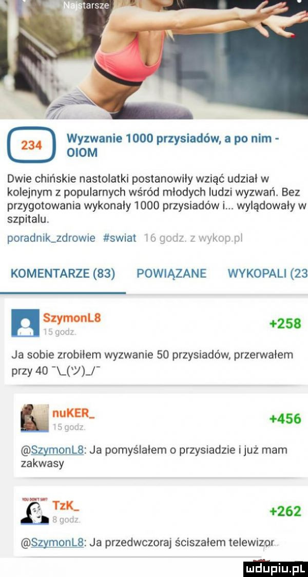 wyzwanie      przysiadów a po nim oiom dwie chińskie nastolatki postanowily wziąć udzial w kolejnym z popularnych wśród mlodych ludzi wyzwań. bez przygotowania wykonaly      przysiadów l. wylądowały w szpitalu. poradnik zdrowie swiat m gum vsop m komentarze    powiązane wykopali    szyfonu w     ja sobie zrobilem wyzwanie    przysiadów. przerwalem przy    u m     szymonlb ja pomyślałem o przysiadzie iluż mam zakwasy eak     szymonce ja przedwczoraj ściszałem telewizor