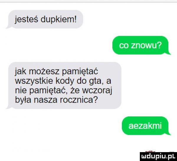 jesteś dupkiem jak możesz pamiętać wszystkie kody do gta a nie pamiętać że wczoraj była nasza rocznica