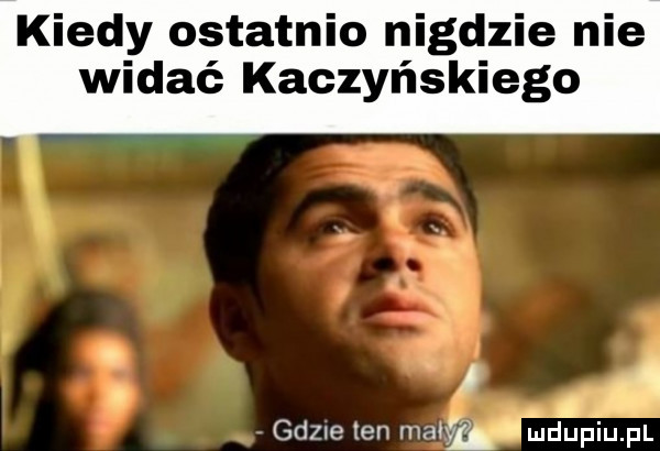 kiedy ostatnio nigdzie nie widać kaczyńskiego a gdule ten mała mdupiupl
