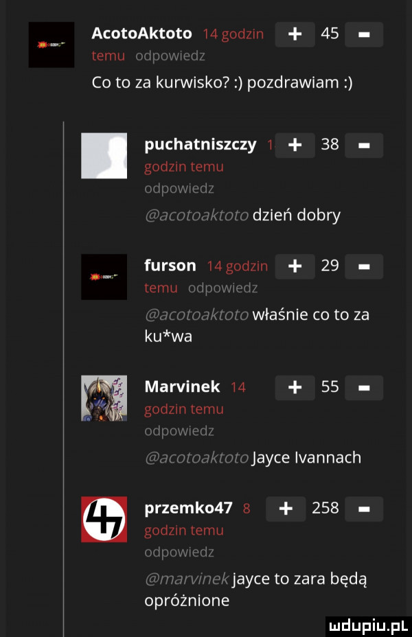acotoaktota mgodzm    limu co to za kurwisko pozdrawiam puchatniszczy      godom emu dzień dobry furgon  gad m    emu właśnie co to za ku wa marcinek       gndzm emu joyce ivannach przemko         godom temu joyce to zara będą opróżnione