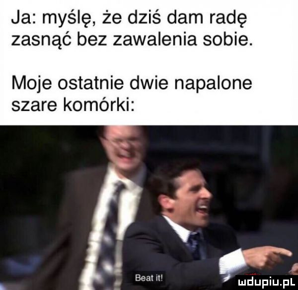 ja myślę że dziś dam radę zasnąć bez zawalenia sobie. moje ostatnie dwie napalone szare komórki fca