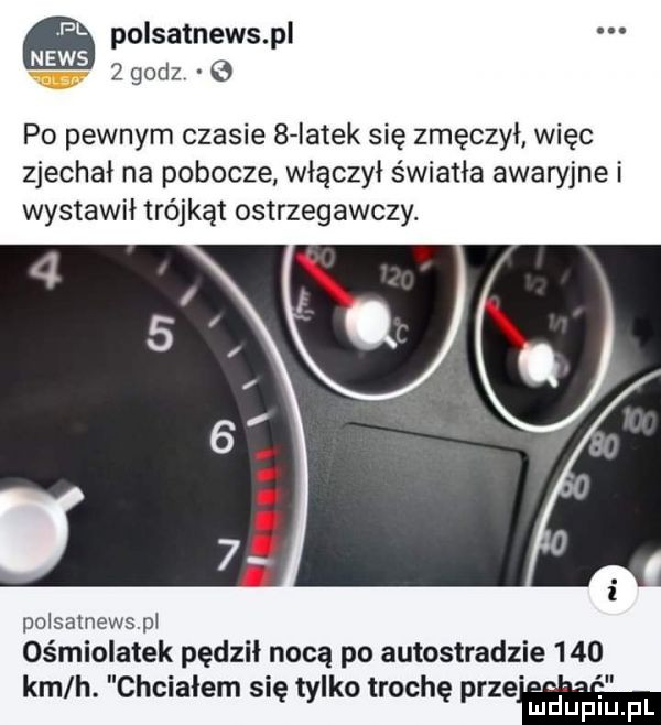 polsatnewspl po pewnym czasie   iatek się zmęczył więc zjechał na pobocze włączył światła awaryjne i wystawił trójkąt ostrzegawczy. i a polsamewspi ośmiolatek pędził nocą po autostradzie     km h. chciałem się tylko trochę przeh