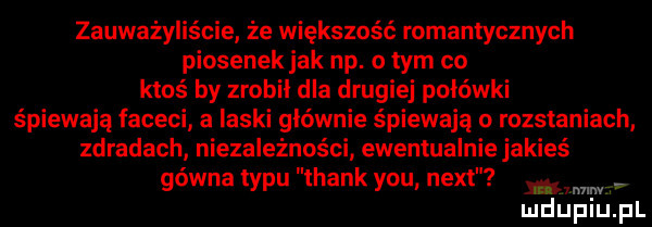 zauważyliście że większość romantycznych piosenekjak np. o tym co ktoś by zrobil dla drugiej połówki śpiewają faceci a laski głównie śpiewają o rozstaniach zdradach niezależności ewentualnie jakieś gówna typu thank y-u nett ww