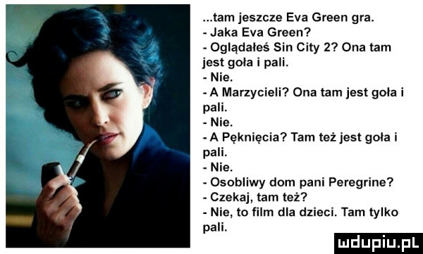 tam jeszcze eva green gra. jaka eva green oglądałeś sin city   ona tam jest gala i pali. nie. a marzycieli ona tam jest goła i par. nie. a pęknięcia tam też jest goła i pali. nie osobliwy dom pani peregrine czekaj tam też nie ta film dla dzieci. tam iylko pali