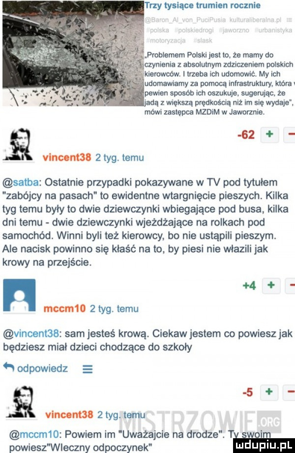 trzy tysiące trumien mam. pmblemem polski jesx io ze mamy do czynienia absolutnym milczeniem polskich erowoow. i lrzeba ich udomowic my ich udamawiamy za pomoq inhaslruktury która v pewien sposób mu oszukuje. sugerując że adą z większą prędkością niz im się wydaje. mówi zasiepca mzdim w jawofzme. q    vino mil   tag. temu saaba ostatnie przypadki pokazywane w tv pod tytulem zabójcy na pasach to ewidentne wtargnięcie pieszych. kilka tag temu byly to dwie dziewczynki wbiegające pod busa. kilka dni temu dwie dziewczynki wjeżdżające na rolkach pod samochód. winni byli też kierowcy. bo nie ustąpili pieszym. ale nacisk powinno się kłaść na to. by piesi nie wlazili jak krowy na przejście. n m mccm     tag. temu vincent   sam jesteś krewą. ciekaw jestem co powiesz jak będziesz mial dzieci chodzące do szkoly n odpowiedz vincenta   tag. temu mccm   powiem im uważajcie na drodze. t w powiesz wieczny odpoczynek w