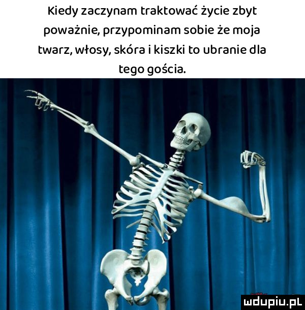 kiedy zaczynam traktować życie zbyt poważnie przypominam sobie że moja twarz wlosy skóra i kiszki to ubranie dla tego gościa. mriupiupl