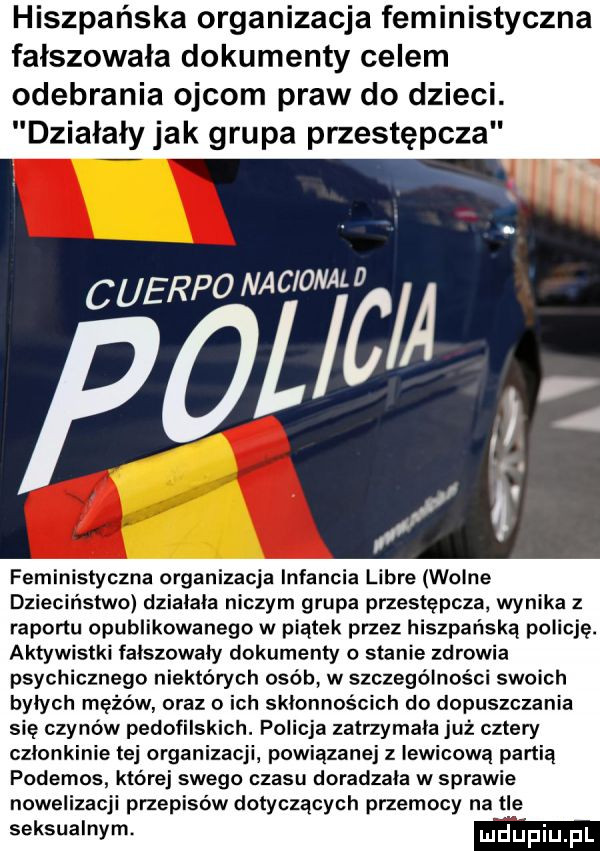 hiszpańska organizacja feministyczna fałszowała dokumenty celem odebrania ojcom praw do dzieci. działały jak grupa przestępcza cuerponac ormmc a   ł. abakankami. feministyczna organizacja infancia libre wolne dzieciństwo dzialala niczym grupa przestępcza wynika z raportu opublikowanego w piątek przez hiszpańską policję. aktywistki falszowaly dokumenty o stanie zdrowia psychicznego niektórych osób w szczególności swoich bylych mężów oraz o ich sklonnościch do dopuszczania sie czynów pedofilskich. policja zatrzymała już cztery czlonkinie tej organizacji powiązanej z lewicową partia podemos której swego czasu doradzała w sprawie nowelizacji przepisów dotyczących przemocy na tle seksualnym