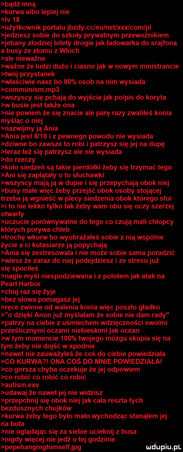 bądź mną kunlva albo lepiej nie iv    użytkownik portalu jazdy ccleulnetlxxxlcomlpl jedziesz sobie do szkoły prywatnym przewoźnikiem jebany zlodziej bilety drogie jak ladowarka do srajfona a busy ze złomu z wloch ale nieważne ważne że ludzi dużo i ciasno jak w nowym ministrancie twój przystanek właściwie nasz bo    osob na nim wysiada communism mp  wszyscy się pchają do wyjścia jak podpis do koryta w busie jest także ona nie powiem że się znacie ale parę razy zwaliłeś konia myśląc o niej nazwijmy ja ania ania jest      i z pewnego powodu nie wysiada dziwne bo zawsze to robi i patrzysz się jej na dupę teraz też się patrzysz ale nie wysiada do rzeczy klio siedzeń są takie pierdołki żeby się trzymać tego ani się zaplątały oto sluchawki wszyscy mają ją w dupie i się przepychają obok niej busy male więc żeby przejść obok osoby stojącej trzeba ją wgnieść w plecy sieiuenia obok którego stoi i to nie lekko tylko tak żeby wam obu się oczy szerzej otwarły uczucie porównywalne do tego co czują mali chłopcy których porywa chleb trochę wkurw bo wyobrażałeś sobie z nią wspólne życie a ci kutasiarze ją popychają ania się zestresowala i nie może sobie sama poradzić wiesz że zaraz do niej podejdziesz i ze stresu już się spociłeś nagle myśl niespodziewana i z polotem jak atak na pearl harbor chuj raz się żyje bez slowa pomagasz jej ręce zwinne od walenia konia więc poszło gładko o dzięki agon już myślałam że sobie nie dam rady patrzy na ciebie z uśmiechem wdzięczności swoimi prześlicznymi oczami niebieskimi jak ocean w tym momencie     twojego mózgu skupia się na tym żeby nie dojść w spodnie nawe t nie zauważyłeś że coś do ciebie powiedziala co kurwa ona cos do mnie powiedziała co gorsza chyba oczekuje że jej odpowiem co robić co robić co robić autism exe udawaj że nawet jej nie widzisz przepchnij się obok niej jak cała reszta tych bezdusznych chujków kurwa żeby tego bylo malo wchodząc stanolem jej na buta nie oglądając się za siebie ucieknij z busa nigdy więcej nie jedź o tej godzinie pepehanginghimselfjpg