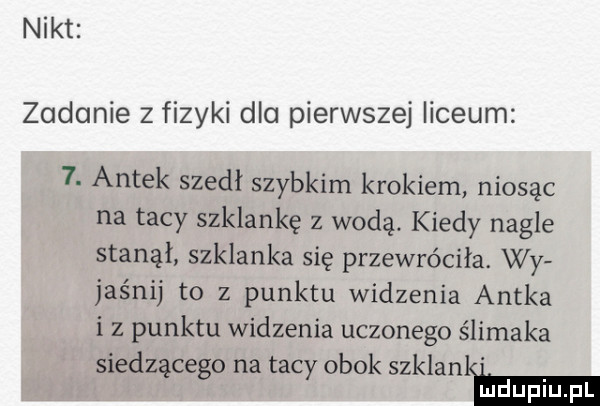 nikt zadanie z fizyki dla pierwszej liceum  . antek szedł szybkim krokiem niosąc na tacy szklankę z wodą. kiedy nagle stanął szklanka się przewróciła. wy jagnij to z punktu widzenia antka iz punktu widzenia uczonego ślimaka siedzącego na tacy obok szklanl hmm