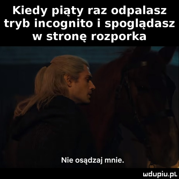 kiedy piąty raz odpalasz tryb incognito i spoglądasz w stronę rozporka nie osądzaj mnie
