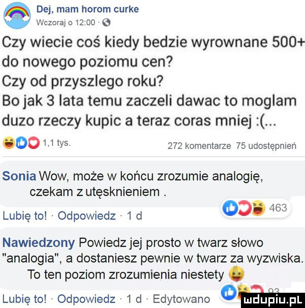 dej mam horom curie wczorajo     e czy wiecie coś kiedy bedzie wyrownane     do nowego poziomu cen czy od przyszlego roku bo jak   lata temu zaczeli dawac to moglam duzo rzeczy kupic a teraz coras mniej. oo w w      komentarze    udostępnień soniawow może w końcu zrozumie analogię czekam z utęsknieniem. lubię to. odpowiedz.   d   .     nawiedzony powiedz jej prosto w twarz slowo analogia a dostaniesz pewnie w twarz za wyzwiska. to ten poziom zrozumienia niestety. lubię to odpowiedz   d edytowane cam