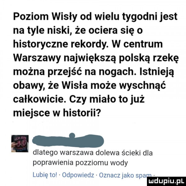 poziom wisły od wielu tygodni jest na tyle niski że ociera się o historyczne rekordy. w centrum warszawy największą polską rzekę można przejść na nogach. istnieją obawy że wisła może wyschnąć całkowicie. czy miało to już miejsce w historii dlatego warszawa dolewa ścieki dla poprawienia pozziomu wody lubię to odewiedz oznaczjako spam