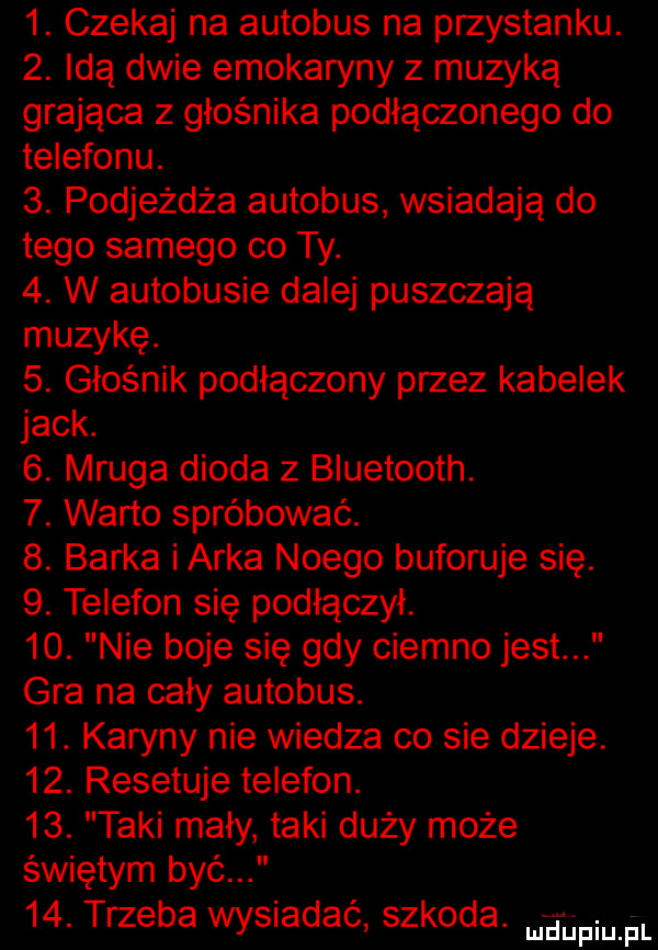 czekaj na autobus na przystanku.  . idą dwie emokaryny z muzyką grająca z głośnika podłączonego do telefonu.  . podjeżdża autobus wsiadają do tego samego co ty.  . w autobusie dalej puszczają muzykę.  . głośnik podłączony przez kabelek jack.   mruga dioda z bluetooth.  . warto spróbować.  . barka i arka noego buforuje się.  . telefon się podłączył.   . nie boje się gdy ciemno jest gra na caly autobus.   . karyny nie wiedza co sie dzieje.   . resetuje telefon.   . taki mały taki duży może świętym być   . trzeba wysiadać szkoda. mam pl