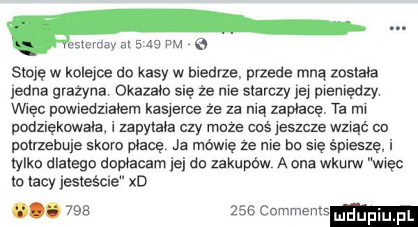 gemma at      pm e stoję w kolejce do kasy w biedrze przede mną została jedna grazyna. okazało się że nie starczy jej pieniędzmi więc powiedziałem kasjerce że za nią zapłacę. ta mi podziękowała. i zapytała czy może coś jeszcze wziąć co potrzebuje skoro płace. ja mówię że nie bo sie śpieszę i tylko dlatego dopłacam jej do zakupów. a ona wkurw więc to tacy jesteście xd.         comments