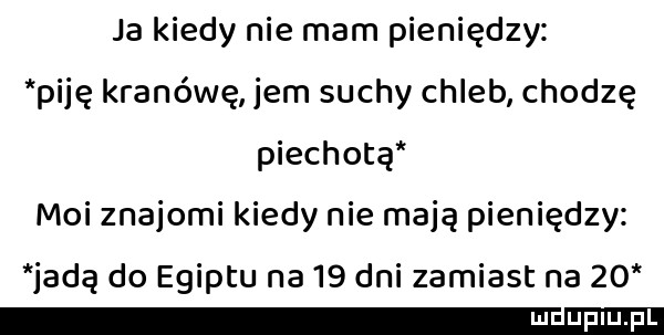 ja kiedy nie mam pieniędzy piję kranówę jem suchy chleb chodzę piechotą moi znajomi kiedy nie mają pieniędzy jadą do egiptu na    dni zamiast na