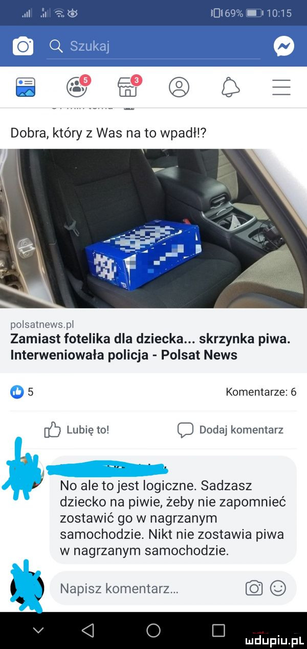 el      polsatnewspi zamiast fotelika dla dziecka. skrzynka piwa. interweniowała policja polsat news   komentarze   if lubię to c dodaj komentarz no ale to jest logiczne. sadzasz dziecko na piwie żeby nie zapomnieć zostawić go w nagrzanym samochodzie. nikt nie zostawia piwa w nagrzanym samochodzie. abakankami napisz komentarz. v o d