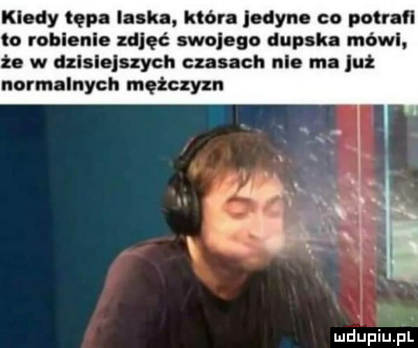 kiedy tępa ilske które jedyne co potrafi to roblenle zgięć mojego dupska mówi że w dzlslelszych czasach nie ma już normalnych mężczyzn